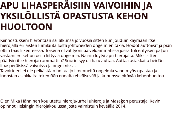 APU LIHASPERÄISIIN VAIVOIHIN JA YKSILÖLLISTÄ OPASTUSTA KEHON HUOLTOON Kiinnostukseni hierontaan sai alkunsa jo vuosia sitten kun jouduin käymään itse hierojalla erilaisten lumilautailusta johtuneiden ongelmien takia. Hoidot auttoivat ja pian oltiin taas liikenteessä. Toisena olivat työni palveluammatissa jossa tuli erityisen paljon vastaan eri kehon osiin liittyviä ongelmia. Näihin löytyi apu hierojalta. Miksi sitten päädyin itse hierojan ammattiin? Suurin syy oli halu auttaa. Auttaa asiakkaita heidän lihasperäisissä vaivoissa ja ongelmissa.
Tavoitteeni ei ole pelkästään hoitaa jo ilmenneitä ongelmia vaan myös opastaa ja innostaa asiakkaita tekemään ennalta ehkäisevää ja kunnossa pitävää kehonhuoltoa. Olen Mika Hänninen koulutettu hieroja/urheiluhieroja ja Masaĝon perustaja. Kävin opinnot Helsingin hierojakoulussa josta valmistuin keväällä 2014. 