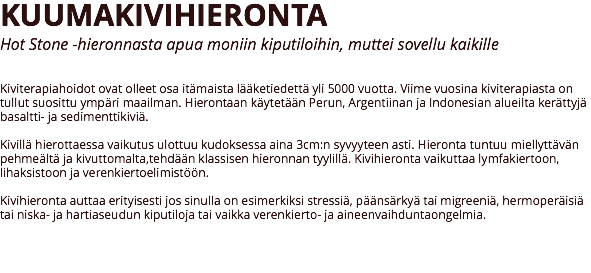 KUUMAKIVIHIERONTA
Hot Stone -hieronnasta apua moniin kiputiloihin, muttei sovellu kaikille Kiviterapiahoidot ovat olleet osa itämaista lääketiedettä yli 5000 vuotta. Viime vuosina kiviterapiasta on tullut suosittu ympäri maailman. Hierontaan käytetään Perun, Argentiinan ja Indonesian alueilta kerättyjä basaltti- ja sedimenttikiviä. Kivillä hierottaessa vaikutus ulottuu kudoksessa aina 3cm:n syvyyteen asti. Hieronta tuntuu miellyttävän pehmeältä ja kivuttomalta,tehdään klassisen hieronnan tyylillä. Kivihieronta vaikuttaa lymfakiertoon, lihaksistoon ja verenkiertoelimistöön. Kivihieronta auttaa erityisesti jos sinulla on esimerkiksi stressiä, päänsärkyä tai migreeniä, hermoperäisiä tai niska- ja hartiaseudun kiputiloja tai vaikka verenkierto- ja aineenvaihduntaongelmia. 