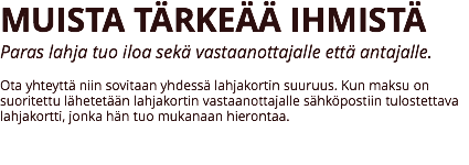 MUISTA TÄRKEÄÄ IHMISTÄ
Paras lahja tuo iloa sekä vastaanottajalle että antajalle. Ota yhteyttä niin sovitaan yhdessä lahjakortin suuruus. Kun maksu on suoritettu lähetetään lahjakortin vastaanottajalle sähköpostiin tulostettava lahjakortti, jonka hän tuo mukanaan hierontaa. 
