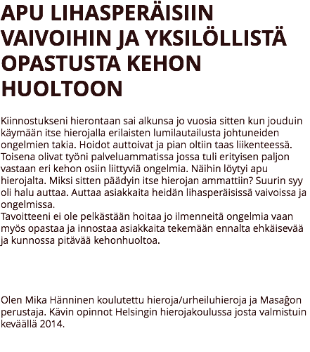 APU LIHASPERÄISIIN VAIVOIHIN JA YKSILÖLLISTÄ OPASTUSTA KEHON HUOLTOON Kiinnostukseni hierontaan sai alkunsa jo vuosia sitten kun jouduin käymään itse hierojalla erilaisten lumilautailusta johtuneiden ongelmien takia. Hoidot auttoivat ja pian oltiin taas liikenteessä. Toisena olivat työni palveluammatissa jossa tuli erityisen paljon vastaan eri kehon osiin liittyviä ongelmia. Näihin löytyi apu hierojalta. Miksi sitten päädyin itse hierojan ammattiin? Suurin syy oli halu auttaa. Auttaa asiakkaita heidän lihasperäisissä vaivoissa ja ongelmissa.
Tavoitteeni ei ole pelkästään hoitaa jo ilmenneitä ongelmia vaan myös opastaa ja innostaa asiakkaita tekemään ennalta ehkäisevää ja kunnossa pitävää kehonhuoltoa. Olen Mika Hänninen koulutettu hieroja/urheiluhieroja ja Masaĝon perustaja. Kävin opinnot Helsingin hierojakoulussa josta valmistuin keväällä 2014. 